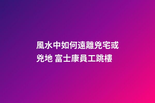 風水中如何遠離兇宅或兇地 富士康員工跳樓